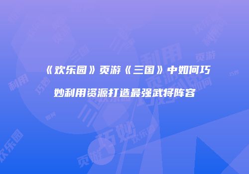 《欢乐园》页游《三国》中如何巧妙利用资源打造最强武将阵容