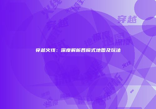穿越火线：深度解析各模式地图及玩法