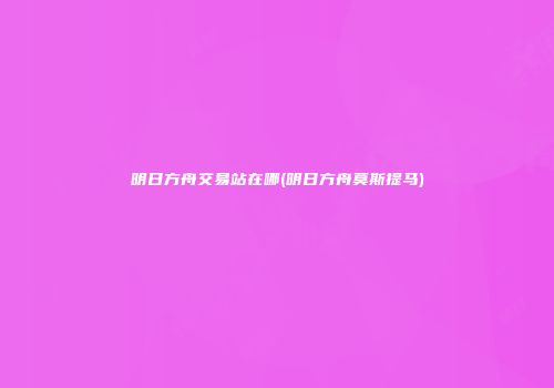 明日方舟交易站在哪(明日方舟莫斯提马)