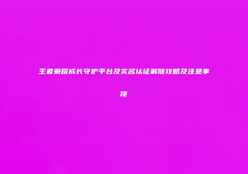 王者荣耀成长守护平台及实名认证解除攻略及注意事项