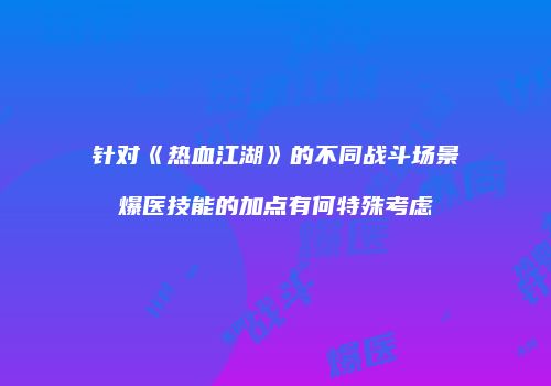 针对《热血江湖》的不同战斗场景爆医技能的加点有何特殊考虑