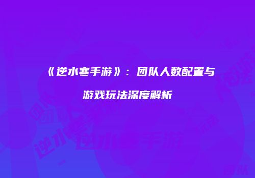 《逆水寒手游》：团队人数配置与游戏玩法深度解析