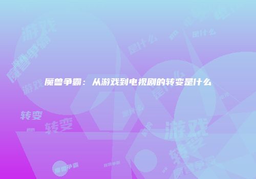 魔兽争霸：从游戏到电视剧的转变是什么