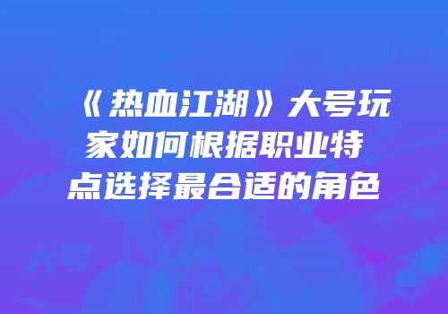 《热血江湖》大号玩家如何根据职业特点选择最合适的角色