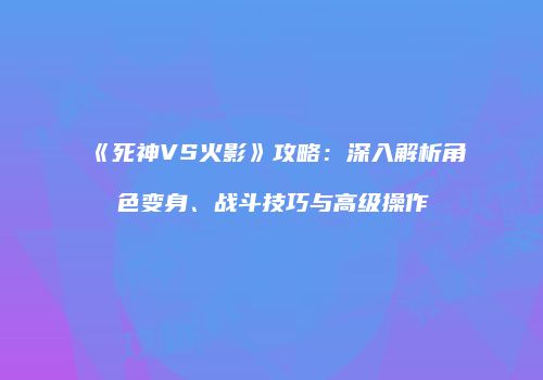 《死神VS火影》攻略：深入解析角色变身、战斗技巧与高级操作