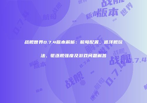 战舰世界0.7.4版本解析：航母配置、巡洋舰玩法、驱逐舰强度及游戏问题解答