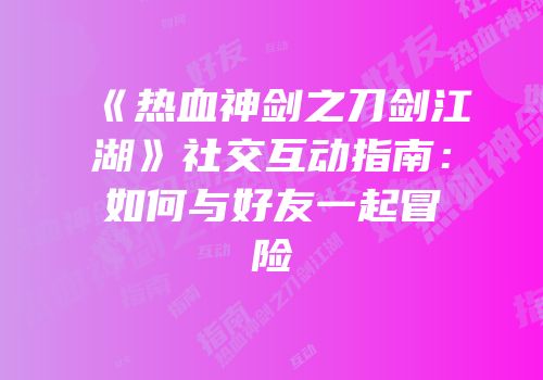 《热血神剑之刀剑江湖》社交互动指南：如何与好友一起冒险