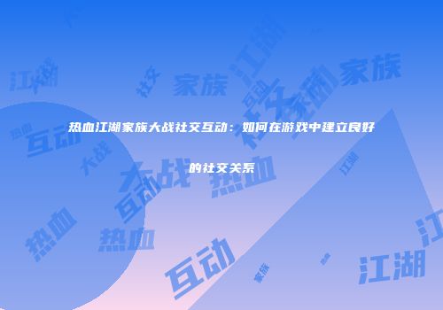 热血江湖家族大战社交互动：如何在游戏中建立良好的社交关系