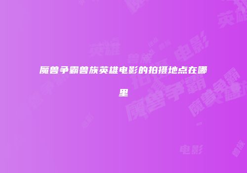 魔兽争霸兽族英雄电影的拍摄地点在哪里