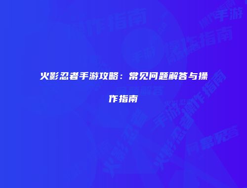 火影忍者手游攻略：常见问题解答与操作指南