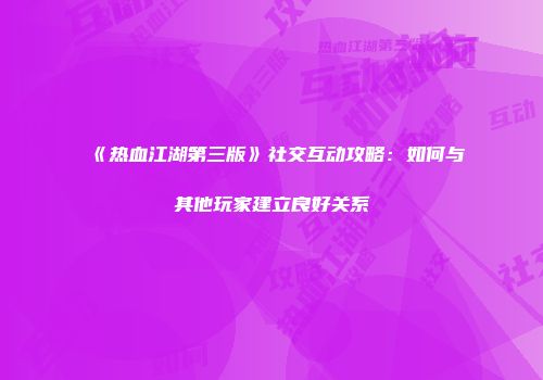 《热血江湖第三版》社交互动攻略：如何与其他玩家建立良好关系