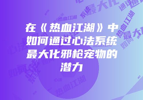 在《热血江湖》中如何通过心法系统最大化邪枪宠物的潜力