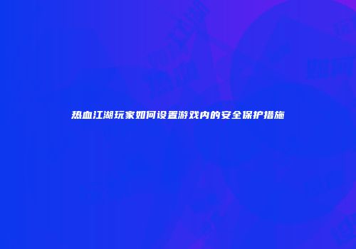 热血江湖玩家如何设置游戏内的安全保护措施