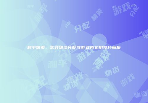 和平精英：高效物资分配与游戏内实用技巧解析