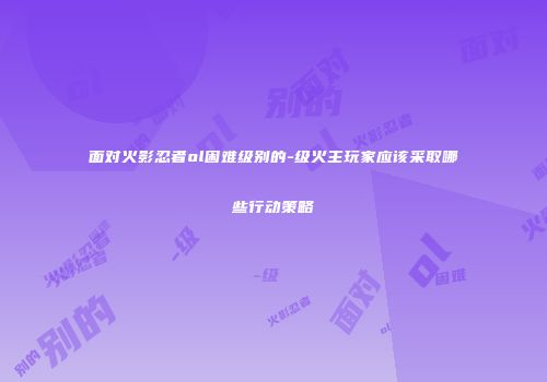 面对火影忍者ol困难级别的-级火主玩家应该采取哪些行动策略