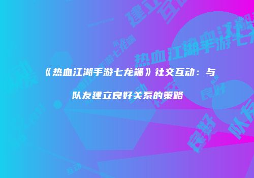 《热血江湖手游七龙端》社交互动：与队友建立良好关系的策略