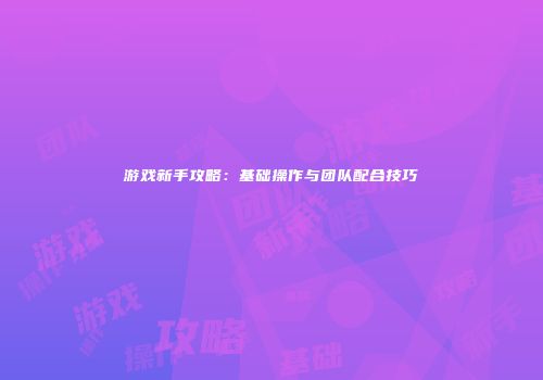 游戏新手攻略：基础操作与团队配合技巧