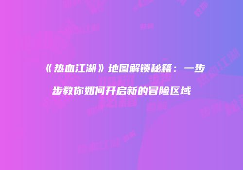 《热血江湖》地图解锁秘籍：一步步教你如何开启新的冒险区域