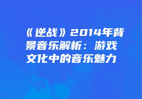 《逆战》2014年背景音乐解析：游戏文化中的音乐魅力