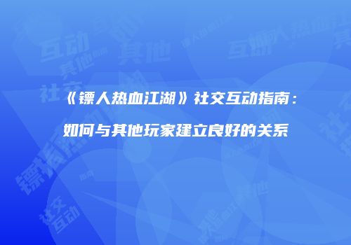 《镖人热血江湖》社交互动指南：如何与其他玩家建立良好的关系