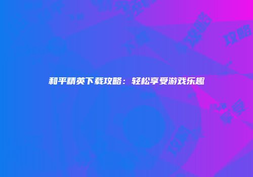 和平精英下载攻略：轻松享受游戏乐趣