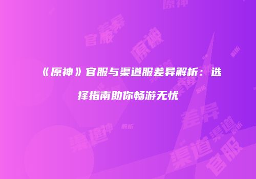 《原神》官服与渠道服差异解析：选择指南助你畅游无忧