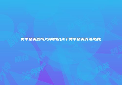 和平精英剧情大神解说(关于和平精英的电视剧)