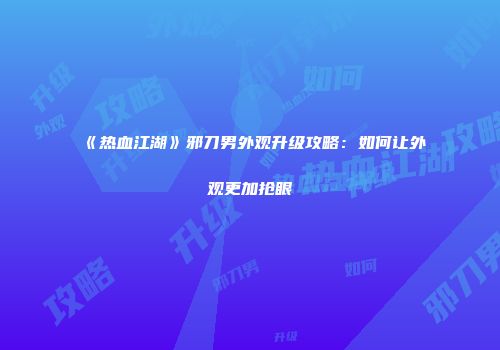 《热血江湖》邪刀男外观升级攻略：如何让外观更加抢眼