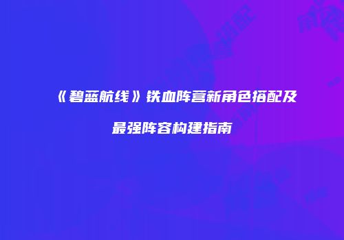 《碧蓝航线》铁血阵营新角色搭配及最强阵容构建指南