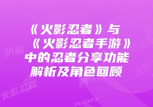 《火影忍者》与《火影忍者手游》中的忍者分享功能解析及角色回顾