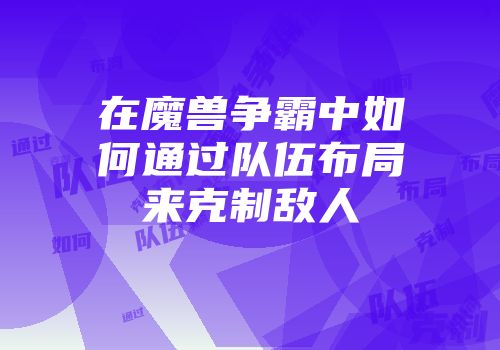 在魔兽争霸中如何通过队伍布局来克制敌人