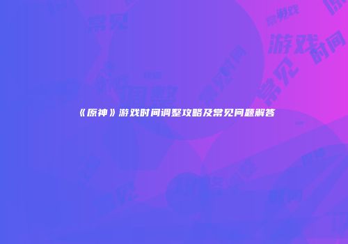 《原神》游戏时间调整攻略及常见问题解答