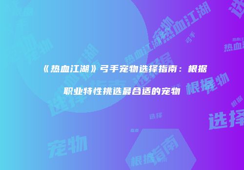 《热血江湖》弓手宠物选择指南：根据职业特性挑选最合适的宠物