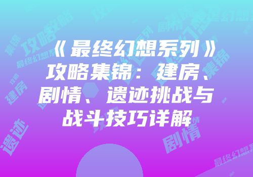 《最终幻想系列》攻略集锦：建房、剧情、遗迹挑战与战斗技巧详解