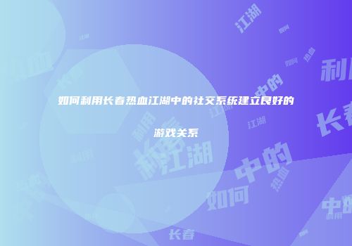 如何利用长春热血江湖中的社交系统建立良好的游戏关系