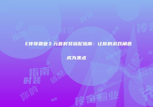 《传奇霸业》元首时装搭配指南：让你的游戏角色成为焦点