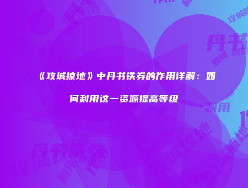 《攻城掠地》中丹书铁券的作用详解：如何利用这一资源提高等级