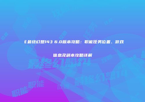 《最终幻想14》6.0版本攻略：职能任务位置、游戏信息及副本攻略详解