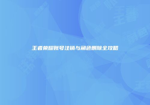 王者荣耀账号注销与角色删除全攻略