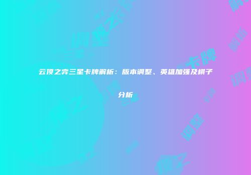 云顶之弈三星卡牌解析：版本调整、英雄加强及棋子分析