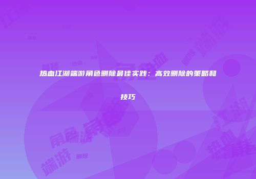 热血江湖端游角色删除最佳实践：高效删除的策略和技巧