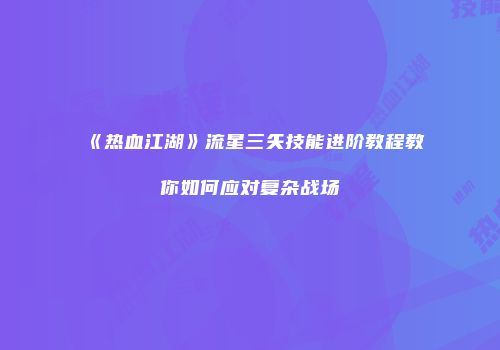 《热血江湖》流星三矢技能进阶教程教你如何应对复杂战场