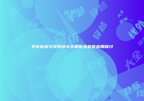 手游穿越火线外卦大全解析及卦签应用探讨