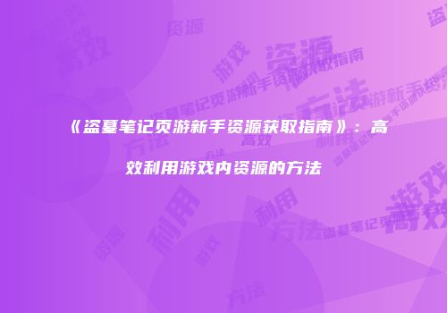《盗墓笔记页游新手资源获取指南》：高效利用游戏内资源的方法