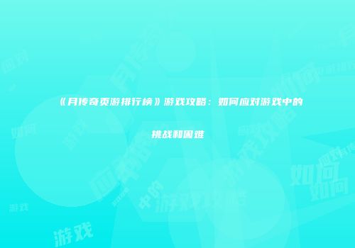 《月传奇页游排行榜》游戏攻略：如何应对游戏中的挑战和困难