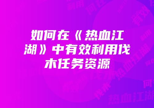如何在《热血江湖》中有效利用伐木任务资源