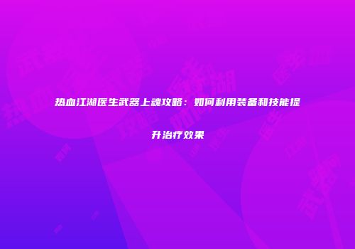 热血江湖医生武器上魂攻略:如何利用装备和技能提升治疗效果