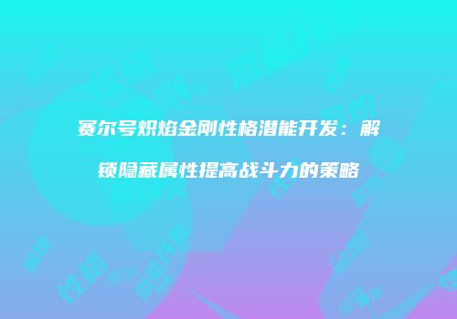 赛尔号炽焰金刚性格潜能开发：解锁隐藏属性提高战斗力的策略