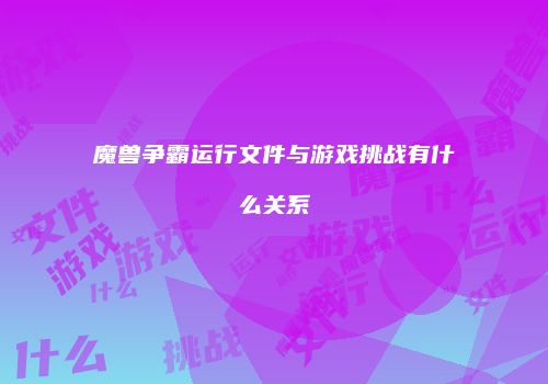 魔兽争霸运行文件与游戏挑战有什么关系