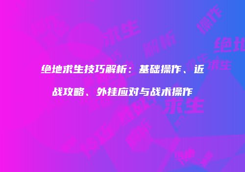绝地求生技巧解析：基础操作、近战攻略、外挂应对与战术操作